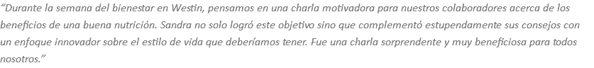 “Durante la semana del bienestar en Westin, pensamos en una charla motivadora para nuestros colaboradores acerca de los beneficios de una buena nutrición. Sandra no solo logró este objetivo sino que complementó estupendamente sus consejos con un enfoque innovador sobre el estilo de vida que deberíamos tener. Fue una charla sorprendente y muy beneficiosa para todos nosotros.”