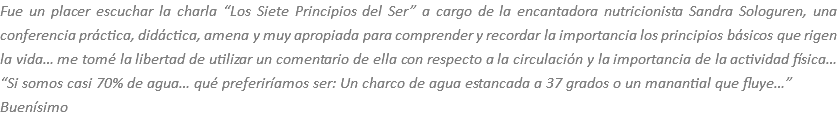 Fue un placer escuchar la charla “Los Siete Principios del Ser” a cargo de la encantadora nutricionista Sandra Sologuren, una conferencia práctica, didáctica, amena y muy apropiada para comprender y recordar la importancia los principios básicos que rigen la vida… me tomé la libertad de utilizar un comentario de ella con respecto a la circulación y la importancia de la actividad física… “Si somos casi 70% de agua… qué preferiríamos ser: Un charco de agua estancada a 37 grados o un manantial que fluye…”
Buenísimo