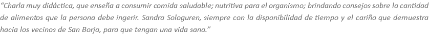 “Charla muy didáctica, que enseña a consumir comida saludable; nutritiva para el organismo; brindando consejos sobre la cantidad de alimentos que la persona debe ingerir. Sandra Sologuren, siempre con la disponibilidad de tiempo y el cariño que demuestra hacia los vecinos de San Borja, para que tengan una vida sana.”