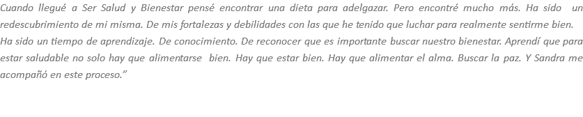 Cuando llegué a Ser Salud y Bienestar pensé encontrar una dieta para adelgazar. Pero encontré mucho más. Ha sido un redescubrimiento de mi misma. De mis fortalezas y debilidades con las que he tenido que luchar para realmente sentirme bien.
Ha sido un tiempo de aprendizaje. De conocimiento. De reconocer que es importante buscar nuestro bienestar. Aprendí que para estar saludable no solo hay que alimentarse bien. Hay que estar bien. Hay que alimentar el alma. Buscar la paz. Y Sandra me acompañó en este proceso.” 