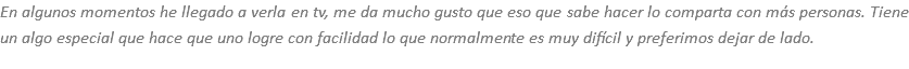 En algunos momentos he llegado a verla en tv, me da mucho gusto que eso que sabe hacer lo comparta con más personas. Tiene un algo especial que hace que uno logre con facilidad lo que normalmente es muy difícil y preferimos dejar de lado.